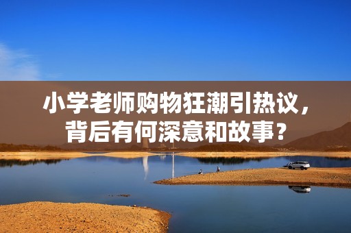 小学老师购物狂潮引热议，背后有何深意和故事？