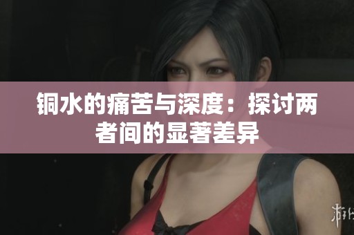 铜水的痛苦与深度：探讨两者间的显著差异