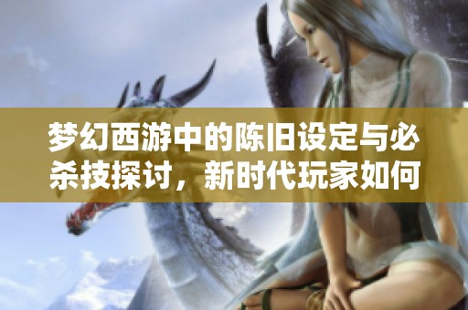 梦幻西游中的陈旧设定与必杀技探讨，新时代玩家如何看待