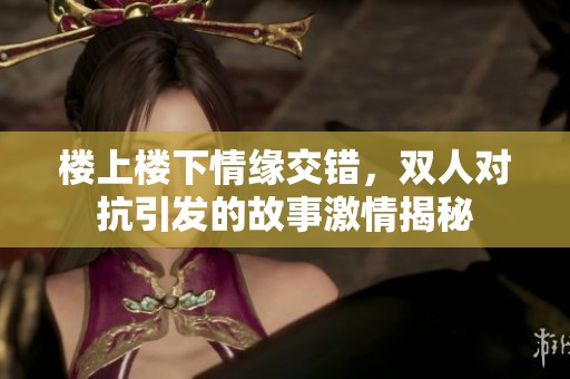 楼上楼下情缘交错，双人对抗引发的故事激情揭秘