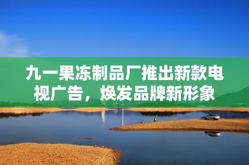 九一果冻制品厂推出新款电视广告，焕发品牌新形象