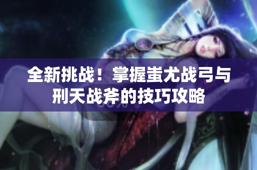全新挑战！掌握蚩尤战弓与刑天战斧的技巧攻略