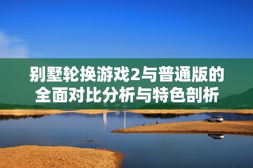别墅轮换游戏2与普通版的全面对比分析与特色剖析