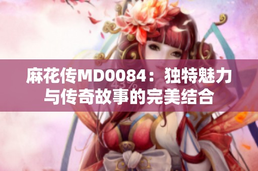 麻花传MD0084：独特魅力与传奇故事的完美结合