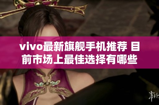 vivo最新旗舰手机推荐 目前市场上最佳选择有哪些