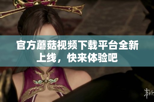 官方蘑菇视频下载平台全新上线，快来体验吧