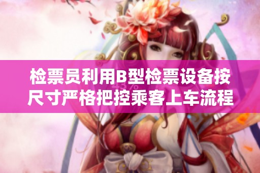 检票员利用B型检票设备按尺寸严格把控乘客上车流程