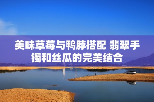 美味草莓与鸭脖搭配 翡翠手镯和丝瓜的完美结合