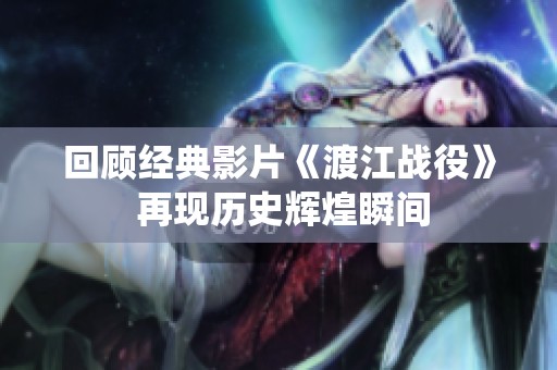 回顾经典影片《渡江战役》 再现历史辉煌瞬间