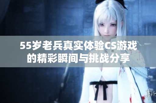 55岁老兵真实体验CS游戏的精彩瞬间与挑战分享