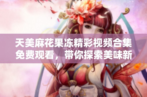天美麻花果冻精彩视频合集免费观看，带你探索美味新体验