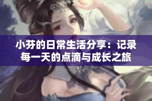 小芬的日常生活分享：记录每一天的点滴与成长之旅