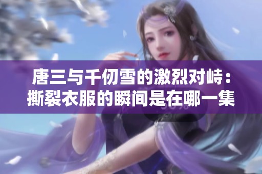 唐三与千仞雪的激烈对峙：撕裂衣服的瞬间是在哪一集
