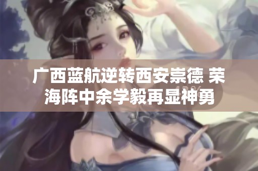 广西蓝航逆转西安崇德 荣海阵中余学毅再显神勇