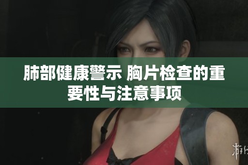 肺部健康警示 胸片检查的重要性与注意事项