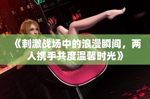 《刺激战场中的浪漫瞬间，两人携手共度温馨时光》