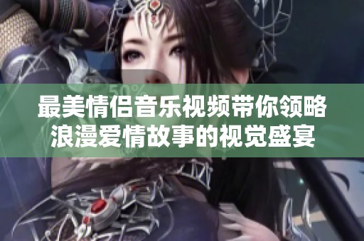 最美情侣音乐视频带你领略浪漫爱情故事的视觉盛宴
