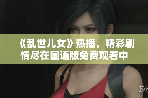 《乱世儿女》热播，精彩剧情尽在国语版免费观看中