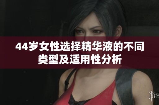 44岁女性选择精华液的不同类型及适用性分析