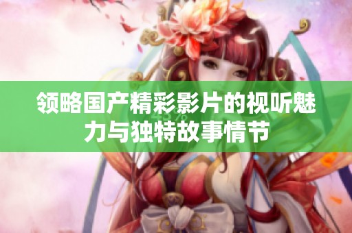 领略国产精彩影片的视听魅力与独特故事情节
