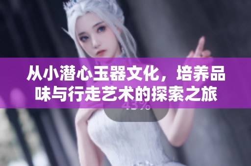 从小潜心玉器文化，培养品味与行走艺术的探索之旅