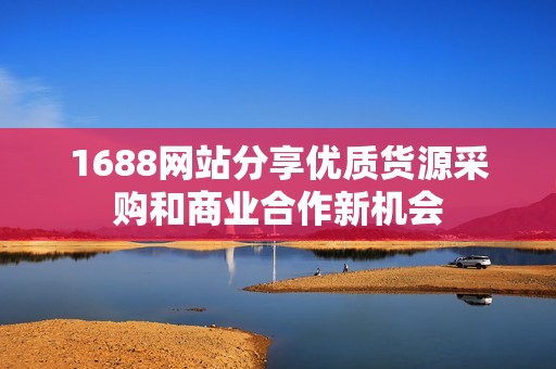 1688网站分享优质货源采购和商业合作新机会