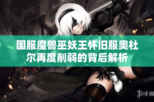 国服魔兽巫妖王怀旧服奥杜尔再度削弱的背后解析