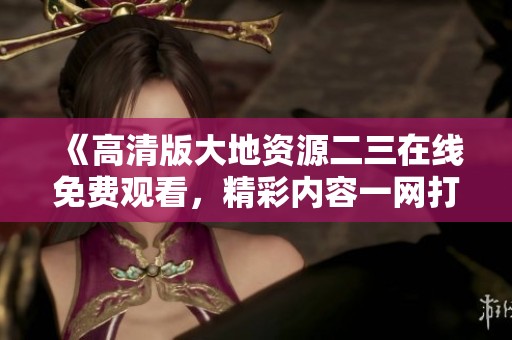 《高清版大地资源二三在线免费观看，精彩内容一网打尽》