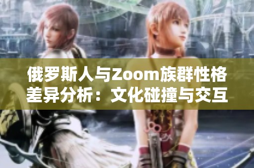 俄罗斯人与Zoom族群性格差异分析：文化碰撞与交互特点