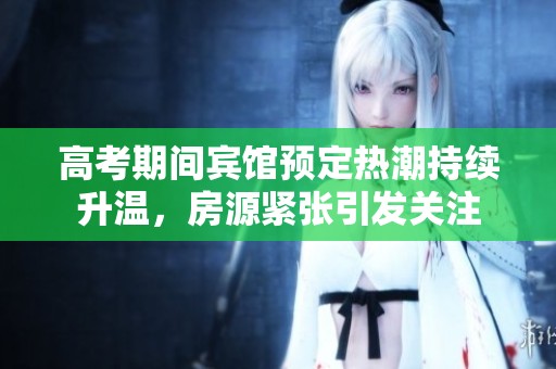 高考期间宾馆预定热潮持续升温，房源紧张引发关注