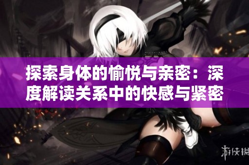 探索身体的愉悦与亲密：深度解读关系中的快感与紧密感