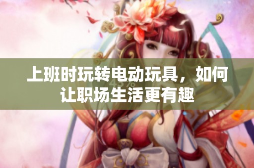 上班时玩转电动玩具，如何让职场生活更有趣