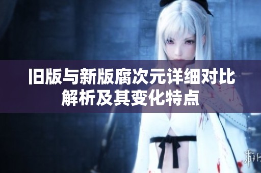 旧版与新版腐次元详细对比解析及其变化特点