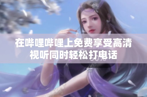 在哔哩哔哩上免费享受高清视听同时轻松打电话