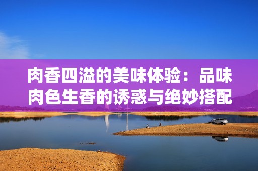 肉香四溢的美味体验：品味肉色生香的诱惑与绝妙搭配