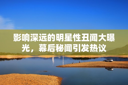 影响深远的明星性丑闻大曝光，幕后秘闻引发热议