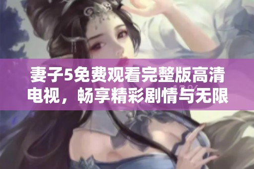 妻子5免费观看完整版高清电视，畅享精彩剧情与无限乐趣
