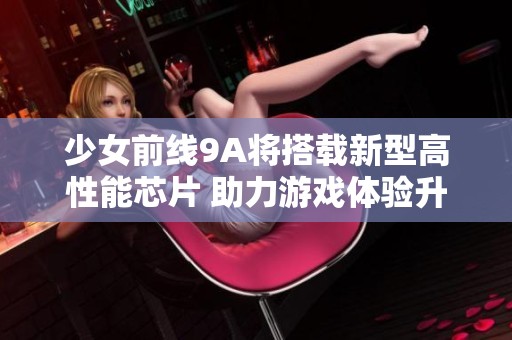 少女前线9A将搭载新型高性能芯片 助力游戏体验升级