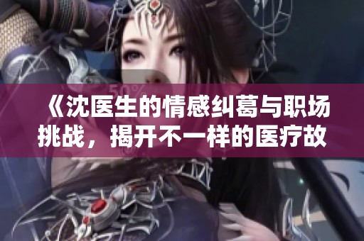 《沈医生的情感纠葛与职场挑战，揭开不一样的医疗故事》