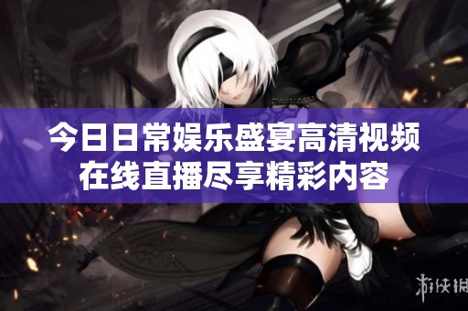 今日日常娱乐盛宴高清视频在线直播尽享精彩内容