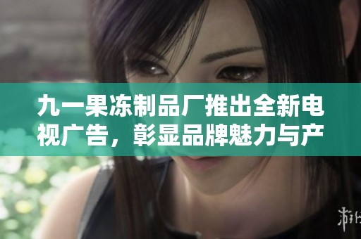 九一果冻制品厂推出全新电视广告，彰显品牌魅力与产品特色