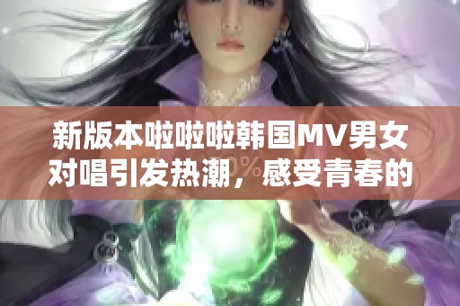 新版本啦啦啦韩国MV男女对唱引发热潮，感受青春的旋律