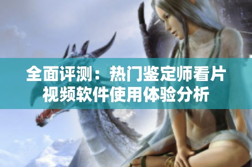 全面评测：热门鉴定师看片视频软件使用体验分析