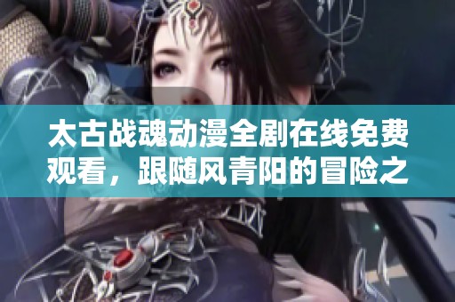 太古战魂动漫全剧在线免费观看，跟随风青阳的冒险之旅