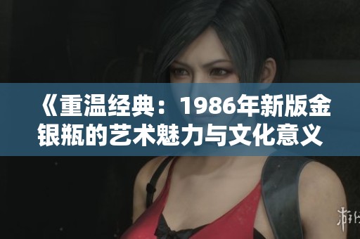《重温经典：1986年新版金银瓶的艺术魅力与文化意义》