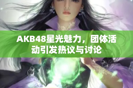 AKB48星光魅力，团体活动引发热议与讨论