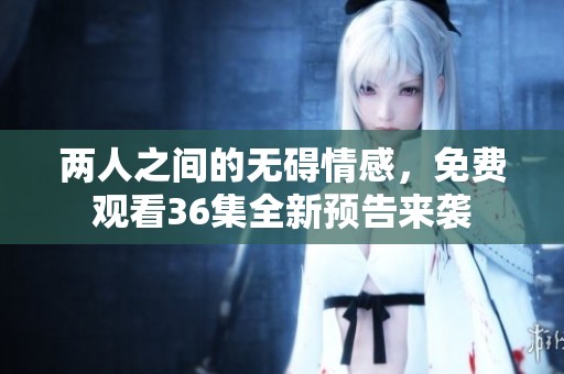 两人之间的无碍情感，免费观看36集全新预告来袭