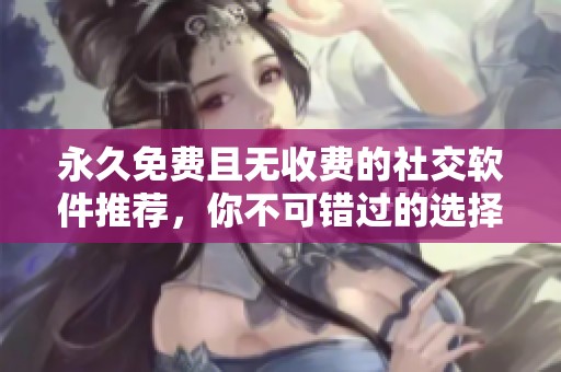 永久免费且无收费的社交软件推荐，你不可错过的选择