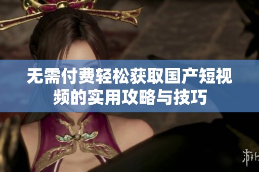 无需付费轻松获取国产短视频的实用攻略与技巧