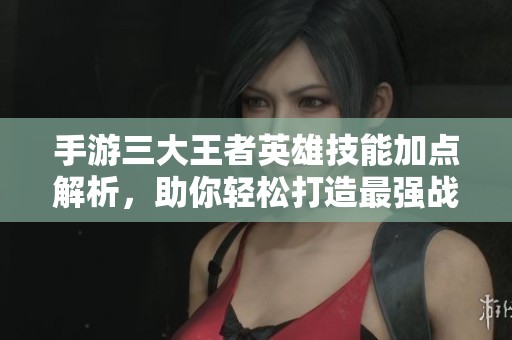 手游三大王者英雄技能加点解析，助你轻松打造最强战力
